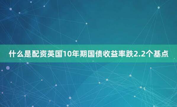 什么是配资英国10年期国债收益率跌2.2个基点