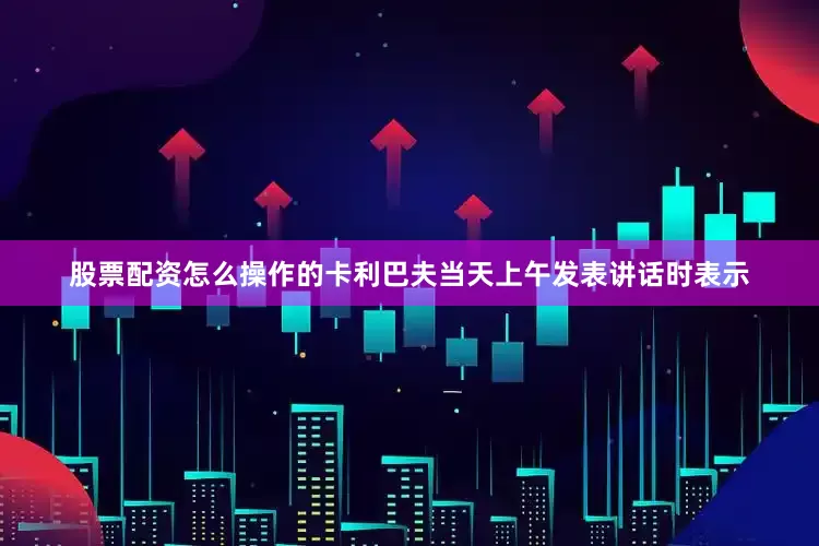 股票配资怎么操作的卡利巴夫当天上午发表讲话时表示