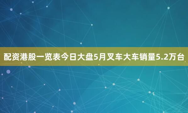 配资港股一览表今日大盘5月叉车大车销量5.2万台