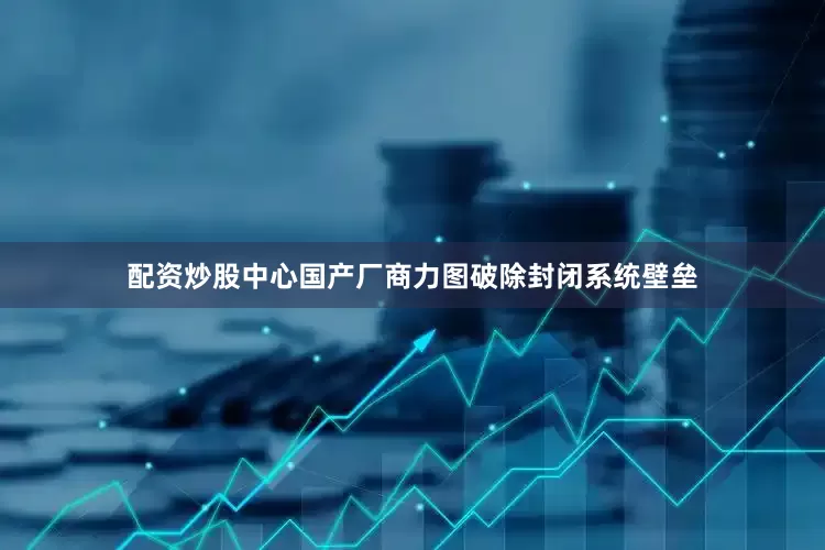 配资炒股中心国产厂商力图破除封闭系统壁垒