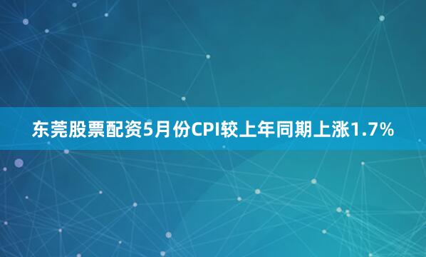 东莞股票配资5月份CPI较上年同期上涨1.7%