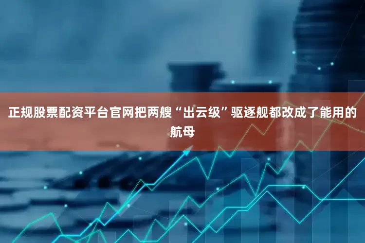正规股票配资平台官网把两艘“出云级”驱逐舰都改成了能用的航母