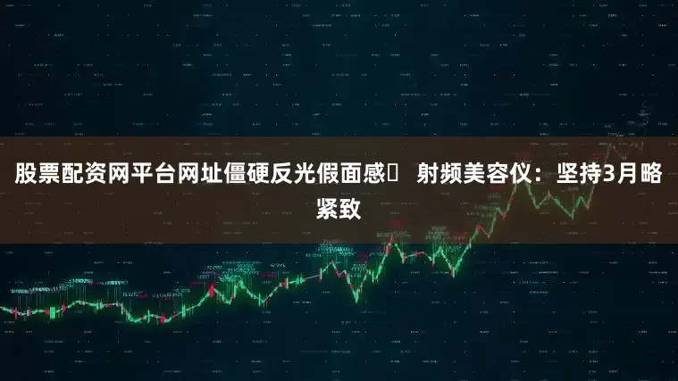股票配资网平台网址僵硬反光假面感✘ 射频美容仪：坚持3月略紧致