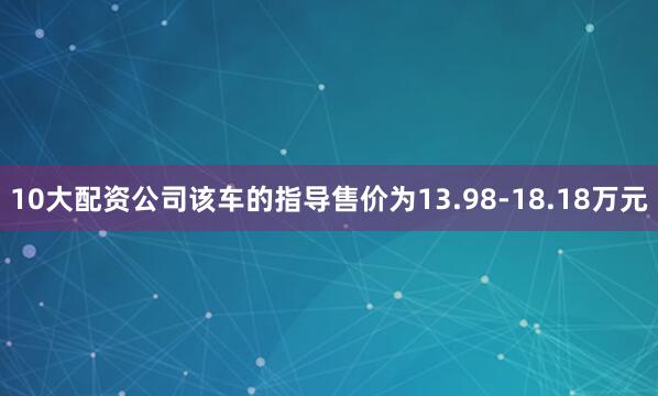 10大配资公司该车的指导售价为13.98-18.18万元