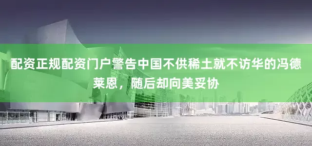 配资正规配资门户警告中国不供稀土就不访华的冯德莱恩，随后却向美妥协