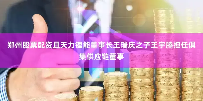 郑州股票配资且天力锂能董事长王瑞庆之子王宇腾担任俱集供应链董事