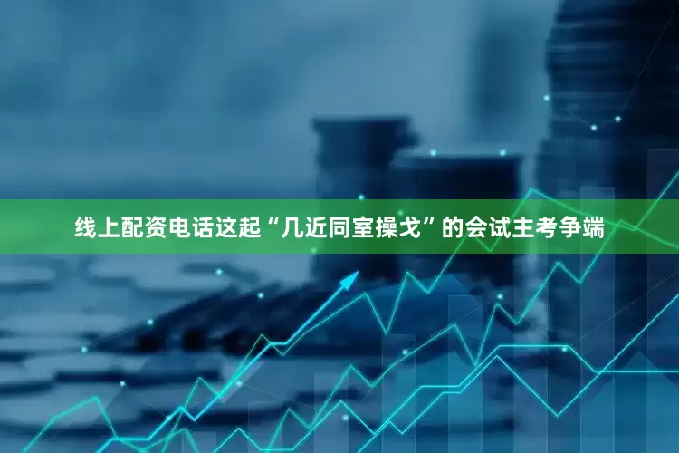 线上配资电话这起“几近同室操戈”的会试主考争端