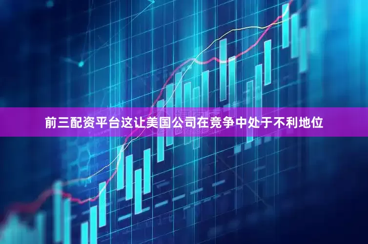 前三配资平台这让美国公司在竞争中处于不利地位