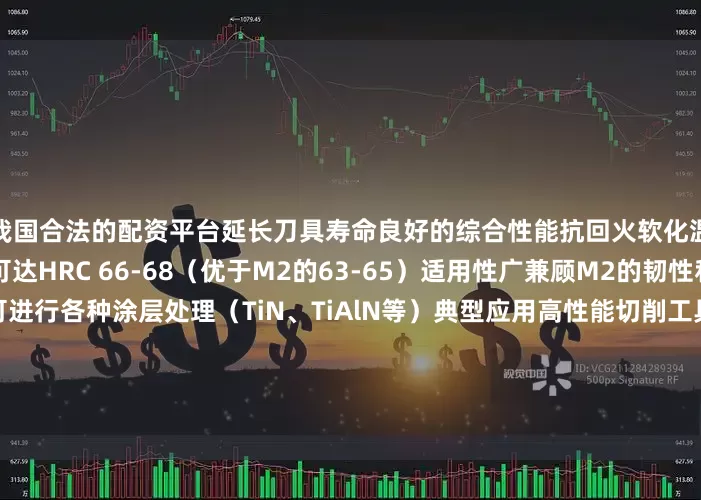 我国合法的配资平台延长刀具寿命良好的综合性能抗回火软化温度达560-580℃硬度可达HRC 66-68（优于M2的63-65）适用性广兼顾M2的韧性和高钴钢的高温性能可进行各种涂层处理（TiN、TiAlN等）典型应用高性能切削工具钻头、铣刀（特别是加工不锈钢、耐热合金）齿轮刀具、拉刀等高精度刀具特殊加工领域钛合金、高温合金加工高强度钢（HRC45+）的精加工模具制造高寿命冷作模具精密冲压模具其他工