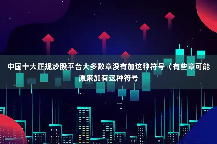 中国十大正规炒股平台大多数章没有加这种符号（有些章可能原来加有这种符号