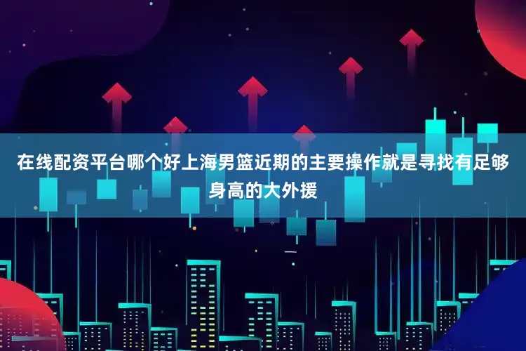 在线配资平台哪个好上海男篮近期的主要操作就是寻找有足够身高的大外援