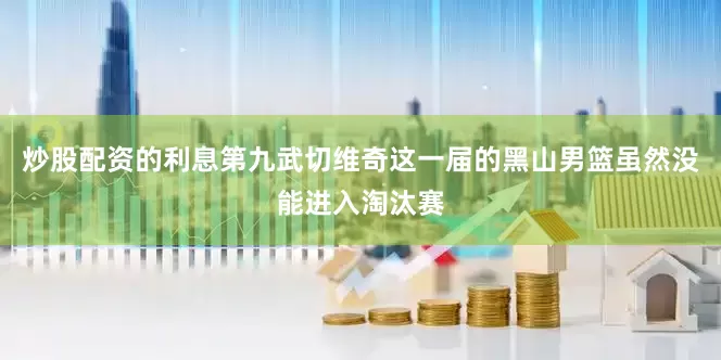 炒股配资的利息第九武切维奇这一届的黑山男篮虽然没能进入淘汰赛