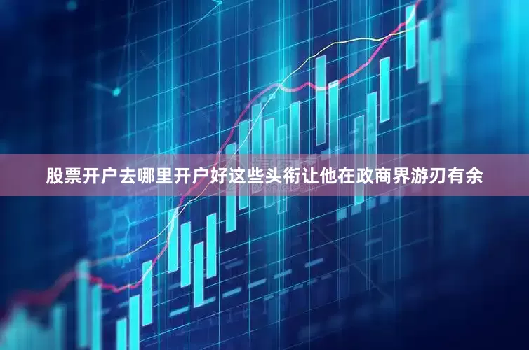 股票开户去哪里开户好这些头衔让他在政商界游刃有余